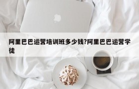 阿里巴巴运营培训班多少钱?阿里巴巴运营学徒