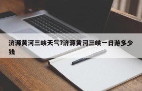 济源黄河三峡天气?济源黄河三峡一日游多少钱