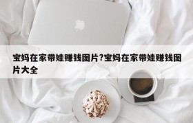 宝妈在家带娃赚钱图片?宝妈在家带娃赚钱图片大全
